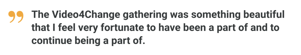 The Video4Change gathering was something beautiful that I feel very fortunate to have been a part of and to continue being a part of. 